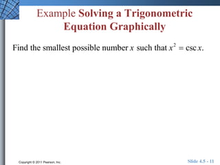 Example Solving a Trigonometric 
Equation Graphically 
Find the smallest possible number x such that x2  csc x. 
Copyright © 2011 Pearson, Inc. Slide 4.5 - 11 
 