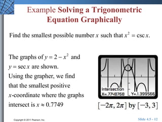 Example Solving a Trigonometric 
Equation Graphically 
Find the smallest possible number x such that x2  csc x. 
The graphs of y  2  x2 and 
y  sec x are shown. 
Using the grapher, we find 
that the smallest positive 
x-coordinate where the graphs 
intersect is x  0.7749 
Copyright © 2011 Pearson, Inc. Slide 4.5 - 12 
 