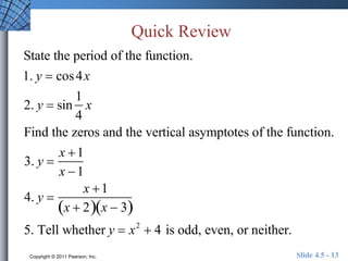 Quick Review 
State the period of the function. 
1. y  cos 4x 
2. y  sin 
1 
4 
x 
Find the zeros and the vertical asymptotes of the function. 
3. y  
x 1 
x 1 
4. y  
x 1 
x  2x  3 
5. Tell whether y  x2  4 is odd, even, or neither. 
Copyright © 2011 Pearson, Inc. Slide 4.5 - 13 
 