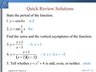 Quick Review Solutions 
State the period of the function. 
1. y  cos 4x  /2 
2. y  sin 
1 
4 
x 8 
Find the zeros and the vertical asymptotes of the function. 
3. y  
x 1 
x 1 
1; x  1 
4. y  
x 1 
x  2x  3 
1; x  3, x  2 
5. Tell whether y  x2  4 is odd, even, or neither. even 
Copyright © 2011 Pearson, Inc. Slide 4.5 - 14 
