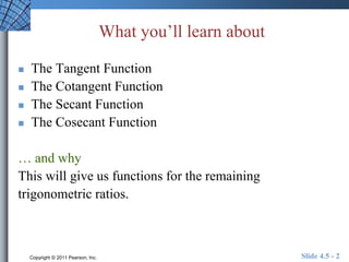 What you’ll learn about 
 The Tangent Function 
 The Cotangent Function 
 The Secant Function 
 The Cosecant Function 
… and why 
This will give us functions for the remaining 
trigonometric ratios. 
Copyright © 2011 Pearson, Inc. Slide 4.5 - 2 
 