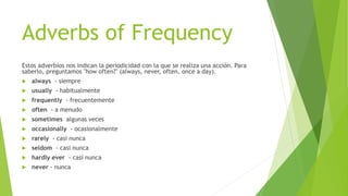 Adverbs of Frequency 
Estos adverbios nos indican la periodicidad con la que se realiza una acción. Para 
saberlo, preguntamos "how often?" (always, never, often, once a day). 
 always - siempre 
 usually - habitualmente 
 frequently - frecuentemente 
 often - a menudo 
 sometimes algunas veces 
 occasionally - ocasionalmente 
 rarely - casi nunca 
 seldom - casi nunca 
 hardly ever - casi nunca 
 never - nunca 
 