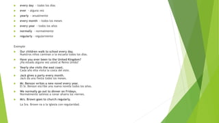  every day - todos los días 
 ever - alguna vez 
 yearly - anualmente 
 every month - todos los meses 
 every year - todos los años 
 normally - normalmente 
 regularly – regularmente 
Exemple 
 Our children walk to school every day. 
Nuestros niños caminan a la escuela todos los días. 
 Have you ever been to the United Kingdom? 
¿Ha estado alguna vez usted al Reino Unido? 
 Yearly she visits the east coast. 
Cada año ella visita la costa del este. 
 Jack gives a party every month. 
Jack da una fiesta todos los meses. 
 Mr. Benson writes a new novel every year. 
El Sr. Benson escribe una nueva novela todos los años. 
 We normally go out to dinner on Fridays. 
Normalmente salimos a cenar afuera los viernes. 
 Mrs. Brown goes to church regularly. 
La Sra. Brown va a la iglesia con regularidad. 
 