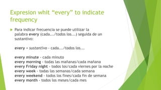 Expresion whit “every” to indicate 
frequency 
 Para indicar frecuencia se puede utilizar la 
palabra every (cada.../todos los...) seguida de un 
sustantivo: 
every + sustantivo - cada.../todos los... 
every minute - cada minuto 
every morning - todas las mañanas/cada mañana 
every Friday night - todos los/cada viernes por la noche 
every week - todas las semanas/cada semana 
every weekend - todos los fines/cada fin de semana 
every month - todos los meses/cada mes 
 