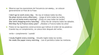 Observe que las expresiones de frecuencia con every... se colocan 
generalmente al final de la frase: 
I don't go to work every day. - No voy al trabajo todos los días. 
He plays tennis every afternoon. - Juega al tenis todas las tardes. 
Are you at home every evening? - ¿Estás en casa todas las tardes? 
She went shopping every Saturday. - (Ella) iba de compras todos los sábados. 
Did they fly to France every year? - ¿Volaban a Francia todos los años? 
 Fíjese en las siguientes construcciones que indican el orden de las palabras: 
Cuando hay un complemento, se coloca éste después del verbo: 
verbo + complemento ´cuando' 
I study English every evening. - Estudio inglés todas las tardes. 
He reads the paper every morning. - Lee el periódico todas las mañanas. 
