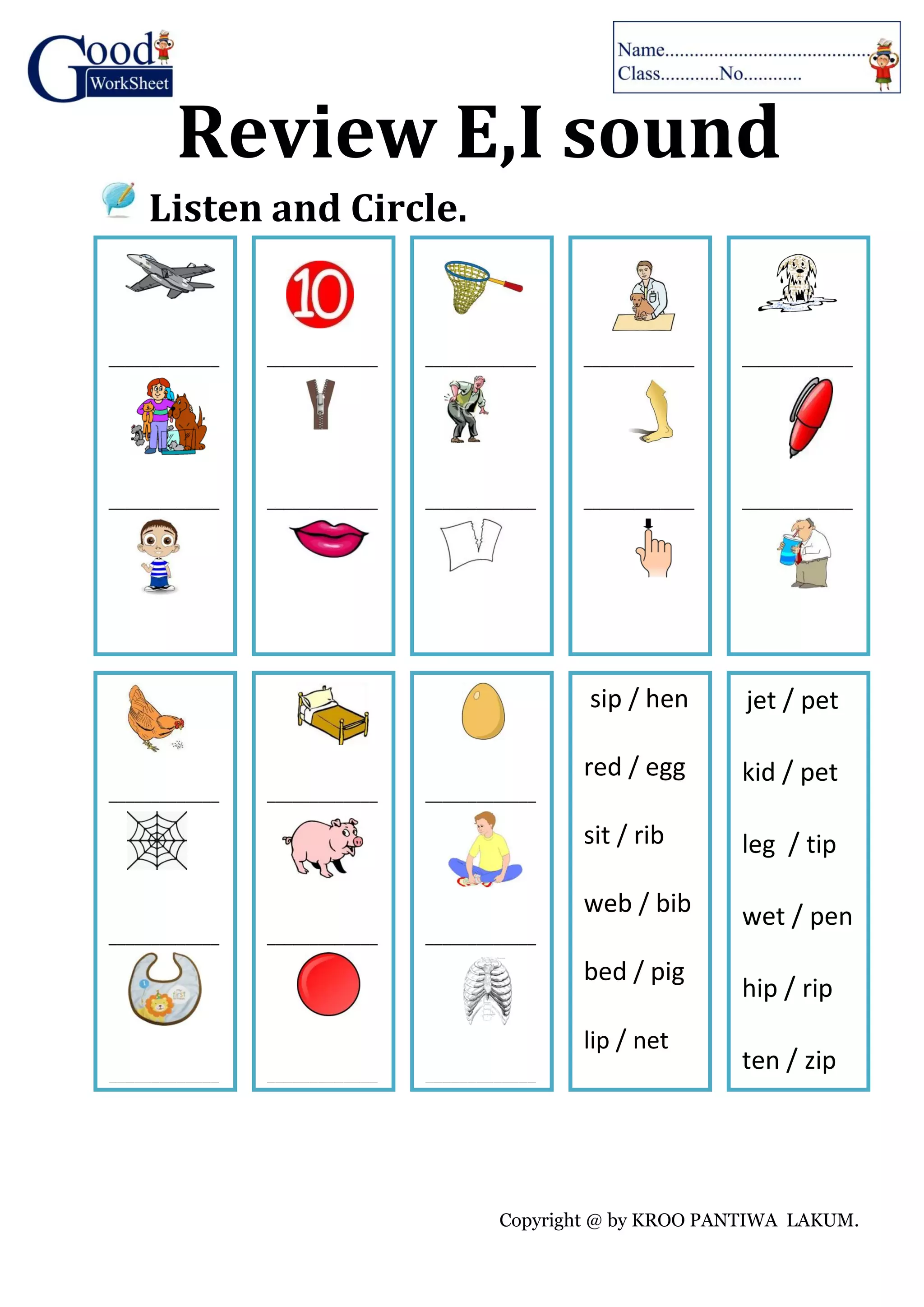 Copyright @ by KROO PANTIWA LAKUM.
Review E,I sound
Listen and Circle.
_____________
_____________
_____________
_____________
_____________
_____________
_____________
_____________
_____________
_____________
_____________
_____________
_____________
_____________
_____________
_____________
_____________
_____________
_____________
_____________
_____________
_____________
_____________
_____________
sip / hen
red / egg
sit / rib
web / bib
bed / pig
lip / net
jet / pet
kid / pet
leg / tip
wet / pen
hip / rip
ten / zip