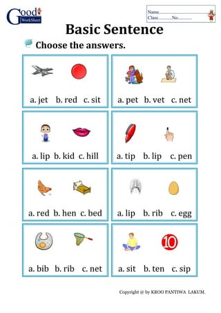 Copyright @ by KROO PANTIWA LAKUM.
Basic Sentence
Choose the answers.
a. jet b. red c. sit a. pet b. vet c. net
a. lip b. kid c. hill a. tip b. lip c. pen
a. red b. hen c. bed a. lip b. rib c. egg
a. bib b. rib c. net a. sit b. ten c. sip
 