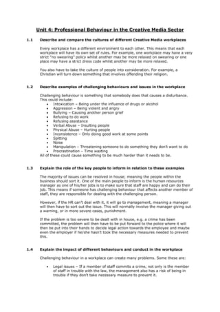 Unit 4: Professional Behaviour in the Creative Media Sector
1.1 Describe and compare the cultures of different Creative Media workplaces
Every workplace has a different environment to each other. This means that each
workplace will have its own set of rules. For example, one workplace may have a very
strict “no swearing” policy whilst another may be more relaxed on swearing or one
place may have a strict dress code whilst another may be more relaxed.
You also have to take the culture of people into consideration. For example, a
Christian will turn down something that involves offending their religion.
1.2 Describe examples of challenging behaviours and issues in the workplace
Challenging behaviour is something that somebody does that causes a disturbance.
This could include:
 Intoxication – Being under the influence of drugs or alcohol
 Aggression – Being violent and angry
 Bullying – Causing another person grief
 Refusing to do work
 Refusing assistance
 Verbal Abuse – Insulting people
 Physical Abuse – Hurting people
 Inconsistence – Only doing good work at some points
 Spitting
 Noise
 Manipulation – Threatening someone to do something they don’t want to do
 Procrastination – Time wasting
All of these could cause something to be much harder than it needs to be.
1.3 Explain the role of the key people to inform in relation to these examples
The majority of issues can be resolved in house; meaning the people within the
business should sort it. One of the main people to inform is the human resources
manager as one of his/her jobs is to make sure that staff are happy and can do their
job. This means if someone has challenging behaviour that affects another member of
staff, they are responsible for dealing with the challenging person.
However, if the HR can’t deal with it, it will go to management, meaning a manager
will then have to sort out the issue. This will normally involve the manager giving out
a warning, or in more severe cases, punishment.
If the problem is too severe to be dealt with in house, e.g. a crime has been
committed, the problem will then have to be put forward to the police where it will
then be put into their hands to decide legal action towards the employee and maybe
even the employer if he/she hasn’t took the necessary measures needed to prevent
this.
1.4 Explain the impact of different behaviours and conduct in the workplace
Challenging behaviour in a workplace can create many problems. Some these are:
 Legal issues – If a member of staff commits a crime, not only is the member
of staff in trouble with the law, the management also has a risk of being in
trouble if they don’t take necessary measure to prevent it.
 
