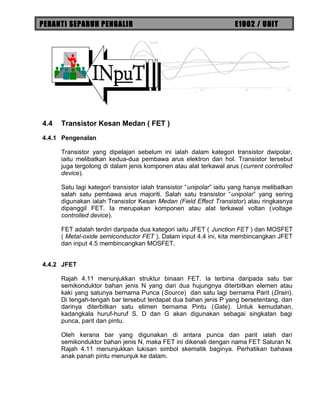 PERANTI SEPARUH PENGALIR E1002 / UNIT
4.4 Transistor Kesan Medan ( FET )
4.4.1 Pengenalan
Transistor yang dipelajari sebelum ini ialah dalam kategori transistor dwipolar,
iaitu melibatkan kedua-dua pembawa arus elektron dan hol. Transistor tersebut
juga tergolong di dalam jenis komponen atau alat terkawal arus (current controlled
device).
Satu lagi kategori transistor ialah transistor “unipolar” iaitu yang hanya melibatkan
salah satu pembawa arus majoriti. Salah satu transistor “unipolar” yang sering
digunakan ialah Transistor Kesan Medan (Field Effect Transistor) atau ringkasnya
dipanggil FET. Ia merupakan komponen atau alat terkawal voltan (voltage
controlled device).
FET adalah terdiri daripada dua kategori iaitu JFET ( Junction FET ) dan MOSFET
( Metal-oxide semiconductor FET ). Dalam input 4.4 ini, kita membincangkan JFET
dan input 4.5 membincangkan MOSFET.
4.4.2 JFET
Rajah 4.11 menunjukkan struktur binaan FET. Ia terbina daripada satu bar
semikonduktor bahan jenis N yang dari dua hujungnya diterbitkan elemen atau
kaki yang satunya bernama Punca (Source) dan satu lagi bernama Parit (Drain).
Di tengah-tengah bar tersebut terdapat dua bahan jenis P yang bersetentang, dan
darinya diterbitkan satu elimen bernama Pintu (Gate). Untuk kemudahan,
kadangkala huruf-huruf S, D dan G akan digunakan sebagai singkatan bagi
punca, parit dan pintu.
Oleh kerana bar yang digunakan di antara punca dan parit ialah dari
semikonduktor bahan jenis N, maka FET ini dikenali dengan nama FET Saluran N.
Rajah 4.11 menunjukkan lukisan simbol skematik baginya. Perhatikan bahawa
anak panah pintu menunjuk ke dalam.
 