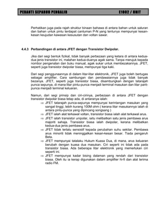PERANTI SEPARUH PENGALIR E1002 / UNIT
Perhatikan juga pada rajah struktur binaan bahawa di antara bahan untuk saluran
dan bahan untuk pintu terdapat cantuman P-N yang tentunya mempunyai kesan-
kesan keujudan kawasan kesusutan dan voltan sawar.
4.4.3 Perbandingan di antara JFET dengan Transistor Dwipolar.
Jika dari segi bentuk fizikal, tidak banyak perbezaan yang ketara di antara kedua-
dua jenis transistor ini, malahan kedua-duanya agak sama. Tanpa merujuk kepada
nombor pengenalan dan buku manual, agak sukar untuk membezakannya. JFET,
seperti juga transistor dwipolar biasa, mempunyai tiga kaki.
Dari segi penggunaannya di dalam litar-litar elektronik, JFET juga boleh bertugas
sebagai amplifier. Cara sambungan dan pendawaiannya juga tidak banyak
bezanya. JFET, seperti juga transistor biasa, disambungkan dengan tatarajah
punca sepunya, di mana litar pintu-punca menjadi terminal masukan dan litar parit-
punca menjadi terminal keluaran.
Namun, dari segi prinsip dan ciri-cirinya, perbezaan di antara JFET dengan
transistor dwipolar biasa tetap ada, di antaranya ialah:
⇒ JFET tatarajah punca-sepunya mempunyai kerintangan masukan yang
sangat tinggi, lebih kurang 100M ohm ( kerana litar masukannya ialah di
antara pintu-punca yang dipincang songsang )
⇒ JFET ialah alat terkawal voltan, transistor biasa ialah alat terkawal arus.
⇒ JFET ialah transistor unipolar, iaitu melibatkan satu jenis pembawa arus
majoriti sahaja. Transistor biasa ialah dwipolar, kerana melibatkan
kedua-dua jenis pembawa arus.
⇒ JFET tidak terlalu sensistif kepada perubahan suhu sekitar. Pembawa
arus minoriti tidak meninggalkan kesan-kesan besar. Tiada pengaruh
Beta.
⇒ JFET mempunyai tatalaku Hukum Kuasa Dua, di mana, arus keluaran
berubah dengan kuasa dua masukan. Ciri seperti ini tidak ada pada
transistor biasa. Ada beberapa litar elektronik yang memerlukan ciri
seperti ini.
⇒ JFET mempunyai kadar bising dalaman yang rendah dari transistor
biasa. Oleh itu ia kerap digunakan dalam amplifier hi-fi dan alat terima
radio FM.
 
