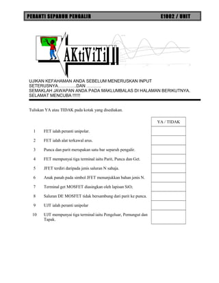 PERANTI SEPARUH PENGALIR E1002 / UNIT
UJIKAN KEFAHAMAN ANDA SEBELUM MENERUSKAN INPUT
SETERUSNYA………….DAN ……….
SEMAKLAH JAWAPAN ANDA PADA MAKLUMBALAS DI HALAMAN BERIKUTNYA.
SELAMAT MENCUBA !!!!!!
Tuliskan YA atau TIDAK pada kotak yang disediakan.
YA / TIDAK
1 FET ialah peranti unipolar.
2 FET ialah alat terkawal arus.
3 Punca dan parit merupakan satu bar separuh pengalir.
4 FET mempunyai tiga terminal iaitu Parit, Punca dan Get.
5 JFET terdiri daripada jenis saluran N sahaja.
6 Anak panah pada simbol JFET menunjukkan bahan jenis N.
7 Terminal get MOSFET diasingkan oleh lapisan SiO2
8 Saluran DE MOSFET tidak bersambung dari parit ke punca.
9 UJT ialah peranti unipolar
10 UJT mempunyai tiga terminal iaitu Pengeluar, Pemungut dan
Tapak.
 