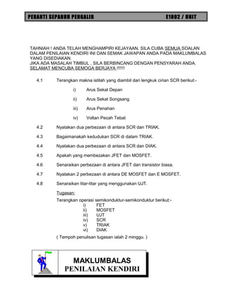 PERANTI SEPARUH PENGALIR E1002 / UNIT
TAHNIAH ! ANDA TELAH MENGHAMPIRI KEJAYAAN. SILA CUBA SEMUA SOALAN
DALAM PENILAIAN KENDIRI INI DAN SEMAK JAWAPAN ANDA PADA MAKLUMBALAS
YANG DISEDIAKAN.
JIKA ADA MASALAH TIMBUL , SILA BERBINCANG DENGAN PENSYARAH ANDA.
SELAMAT MENCUBA SEMOGA BERJAYA !!!!!!
4.1 Terangkan makna istilah yang diambil dari lengkuk cirian SCR berikut:-
i) Arus Sekat Depan
ii) Arus Sekat Songsang
iii) Arus Penahan
iv) Voltan Pecah Tebat
4.2 Nyatakan dua perbezaan di antara SCR dan TRIAK.
4.3 Bagaimanakah kedudukan SCR di dalam TRIAK.
4.4 Nyatakan dua perbezaan di antara SCR dan DIAK.
4.5 Apakah yang membezakan JFET dan MOSFET.
4.6 Senaraikan perbezaan di antara JFET dan transistor biasa.
4.7 Nyatakan 2 perbezaan di antara DE MOSFET dan E MOSFET.
4.8 Senaraikan litar-litar yang menggunakan UJT.
Tugasan:
Terangkan operasi semikonduktur-semikonduktur berikut:-
i) FET
ii) MOSFET
iii) UJT
iv) SCR
v) TRIAK
vi) DIAK
( Tempoh penulisan tugasan ialah 2 minggu. )
MAKLUMBALAS
PENILAIAN KENDIRI
MAKLUMBALAS
PENILAIAN KENDIRI
 