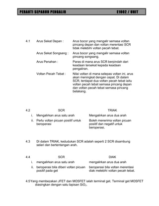 PERANTI SEPARUH PENGALIR E1002 / UNIT
4.1 Arus Sekat Depan : Arus bocor yang mengalir semasa voltan
pincang depan dan voltan merentasi SCR
tidak melebihi voltan pecah tebat.
Arus Sekat Songsang : Arus bocor yang mengalir semasa voltan
pincang songsang.
Arus Penahan : Paras di mana arus SCR berpindah dari
keadaan tersekat kepada keadaan
pengaliran.
Voltan Pecah Tebat : Nilai voltan di mana selepas voltan ini, arus
akan meningkat dengan cepat. Di dalam
SCR, terdapat dua voltan pecah tebat iaitu
voltan pecah tebat semasa pincang depan
dan voltan pecah tebat semasa pincang
belakang.
4.2 SCR TRIAK
i. Mengalirkan arus satu arah Mengalirkan arus dua arah
ii. Perlu voltan picuan positif untuk
beroperasi
Boleh menerima voltan picuan
positif dan negatif untuk
beroperasi.
4.3 Di dalam TRIAK, kedudukan SCR adalah seperti 2 SCR disambung
selari dan bertentangan arah.
4.4 SCR DIAK
i. mengalirkan arus satu arah mengalirkan arus dua arah
ii. beroperasi bila diberi voltan picuan
positif pada get
beroperasi bila voltan merentasi
diak melebihi voltan pecah tebat.
4.5Yang membezakan JFET dan MOSFET ialah terminal get. Terminal get MOSFET
diasingkan dengan satu lapisan SiO2.
 