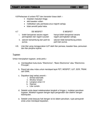 PERANTI SEPARUH PENGALIR E1002 / UNIT
4.6Perbezaan di antara FET dan transistor biasa ialah :-
• impedan masukan tinggi.
• alat kawalan voltan.
• melibatkan satu pembawa arus majoriti sahaja.
• tidak sensitif pada haba.
4.7 DE MOSFET E MOSFET
i. boleh beroperasi secara ragam
peningkatan dan ragam susutan
hanya boleh beroperasi secara
ragam peningkatan sahaja.
ii. saluran bersambung dari parit ke
punca.
saluran tidak bersambung antara
parit dan punca.
4.8. Litar-litar yang menggunakan UJT ialah litar pemasa, kawalan fasa, pensuisan
dan litar penjana isyarat.
Tugasan
Untuk menyiapkan tugasan, anda perlu:-
a. mendapatkan buku-buku “Electronics”, “Basic Electronics” atau “Electronics
Principle”.
b. Rujuk bab atau index untuk mendapat tajuk FET, MOSFET, UJT, SCR, TRIAK
dan DIAK.
c. Dapatkan bagi setiap peranti:-
i. Simbol skematik
ii. Struktur binaan
iii. Lengkuk cirian I-V
iv. Operasi
v. Litar contoh.
d. Setelah anda dapat melaksanakan langkah a hingga c, mulakan penulisan
tugasan. Mulakan tugasan dengan tajuk pengenalan dan diakhiri dengan
kesimpulan.
e. Setelah anda berpuas hati dengan isi-isi dalam penulisan, rujuk pensyarah
anda untuk mendapat kepastian.
 