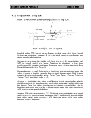 PERANTI SEPARUH PENGALIR E1002 / UNIT
4.1.2 Lengkuk Cirian I-V bagi SCR
Rajah 4.3 menunjukkan gambarajah lengkuk cirian I-V bagi SCR.
Lengkuk cirian SCR hampir sama dengan lengkuk cirian diod biasa kecuali
terdapatnya sebahagian kawasan di peringkat awal yang menggambarkan arus
depan yang tersekat seketika.
Semasa pincang depan (VF), ketika IG=0, tiada arus anod (IA) yang dialirkan oleh
SCR itu kecuali sedikit arus bocor. Sekalipun VF dinaikkan, IA tetap tiada
melainkan sedikit kenaikan arus bocor. Arus pada paras ini dinamakan Arus Sekat
Depan ( Forward Blocking Current ).
Dengan keadaan IG masih 0 dan VF terus dinaikkan, akan sampai pada suatu nilai
voltan di mana IA tiba-tiba mengalir dan meninggi dengan cepat. Nilai VF pada
masa itu khususnya dinamakan Voltan Pecah Tebat Depan (Forward Breakover
Voltage, VBRF1). VBRF1 ialah ketika IG = 0.
Jika ada IG ( disebabkan oleh voltan positif kepada pintu ), yang di dalam rajah itu
dilabelkan sebagai IG2, kejadian voltan pecah tebat depan akan berlaku lebih awal
lagi (VBRF2). Takat VBRF boleh direndahkan lagi dengan menambahkan nilai IG.
Begitulah seterusnya sehingga jika IG dilaras kepada suatu nilai yang cukup tinggi,
SCR akan berlagak seperti diod biasa.
Sewaktu SCR dipincang songsang (VR), SCR tidak akan mengalirkan arus kecuali
sedikit arus bocor atau arus sekat songsang. Jika VR terlalu tinggi, akan sampai ke
takat voltan pecah tebat songsang. SCR bertindak seperti diod biasa dalam
keadaan pincang songsang.
VBRF1
VBRF2
IG2
>IG1 IG1
=0
VF
VR
IF
IR
Voltan Pecah Tebat
Arus Sekat Depan
Arus Penahan
Arus Sekat Songsang
SCR “OFF”
SCR”ON
”
Rajah 4.3 : Lengkuk Cirian I-V bagi SCR
 
