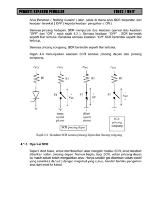 PERANTI SEPARUH PENGALIR E1002 / UNIT
Arus Penahan ( Holding Current ) ialah paras di mana arus SCR berpindah dari
keadaan tersekat ( OFF ) kepada keadaan pengaliran ( ON ).
Semasa pincang hadapan, SCR mempunyai dua keadaan operasi iaitu keadaan
“OFF” dan “ON” ( rujuk rajah 4.3 ). Semasa keadaan “OFF” , SCR bertindak
seperti litar terbuka manakala semasa keadaan “ON” SCR bertindak seperti litar
tertutup.
Semasa pincang songsang, SCR bertindak seperti litar terbuka.
Rajah 4.4 menunjukkan keadaan SCR semasa pincang depan dan pincang
songsang.
4.1.3 Operasi SCR
Seperti diod biasa, untuk membolehkan arus mengalir melalui SCR, anod mestilah
diberikan voltan pincang depan. Namun begitu, bagi SCR, voltan pincang depan
itu masih belum boleh mengalirkan arus. Hanya setelah get diberikan voltan positif
yang seketika ( denyut ) dengan magnitud yang cukup, barulah berlaku pengaliran
arus dari anod ke katod.
R1
S1
R1
S1
R1
S1
R1
+Vcc +Vcc +Vcc - Vcc
+
Vcc
-
+
0V
-
-
Vcc
+
tanpa
isyarat
picuan
diberi
isyarat
picuan SCR
pincang
songsang
SCR pincang depan
Rajah 4.4 : Keadaan SCR semasa pincang depan dan pincang songsang
 