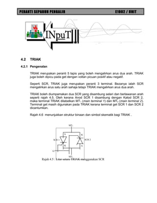 PERANTI SEPARUH PENGALIR E1002 / UNIT
4.2 TRIAK
4.2.1 Pengenalan
TRIAK merupakan peranti 5 lapis yang boleh mengalirkan arus dua arah. TRIAK
juga boleh dipicu pada get dengan voltan picuan positif atau negatif.
Seperti SCR, TRIAK juga merupakan peranti 3 terminal. Bezanya ialah SCR
mengalirkan arus satu arah sahaja tetapi TRIAK mengalirkan arus dua arah.
TRIAK boleh diumpamakan dua SCR yang disambung selari dan berlawanan arah
seperti rajah 4.5. Oleh kerana Anod SCR 1 disambung dengan Katod SCR 2,
maka terminal TRIAK dilabelkan MT1 (main terminal 1) dan MT2 (main terminal 2).
Terminal get masih digunakan pada TRIAK kerana terminal get SCR 1 dan SCR 2
dicantumkan.
Rajah 4.6 menunjukkan struktur binaan dan simbol skematik bagi TRIAK .
A
K
G
A
K
MT2
MT1
SCR 2SCR 1
Rajah 4.5 : Litar setara TRIAK menggunakan SCR
 