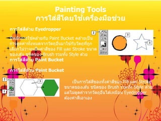 Painting Tools
การใส่สีโดยใช้เครื่องมือช่วย
2
3
1
2
3
1
การใส่สีด้วย Eyedropper
มีหลักการใช ้คล ้ายกับ Paint Bucket คล ้ายเป็น
การดูดค่าทั้งหมดจากวัตถุอื่นมาใช ้กับวัตถุที่ถูก
เลือกไม่ว่าจะเป็นค่าสีของ Fill และ Stroke ขนาด
ของเส ้น ชนิดของ Brush รวมทั้ง Style ด ้วย
การใส่สีด้วย Paint Bucket
เป็นการใส่สีของทั้งค่าสีของ Fill และ Stroke
ขนาดของเส ้น ชนิดของ Brush รวมทั้ง Style ด ้วย
แต่ไม่ดูดค่าจากวัตถุอื่นได ้เหมือน Eyedropper
ต ้องค่าสีเอาเอง
การใส่สีด้วย Paint Bucket
 