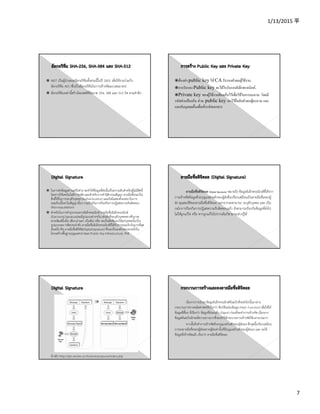 1/13/2015 平
7
NIST เป็นผู้นําเสนออัลกอริทึมทั้งสามนี้ในปี 2001 เพื่อใช้งานร่วมกับ
อัลกอริทึม AES (ซึ่งเป็นอัลกอริทึมในการเข้ารหัสแบบสมมาตร)
อัลกอริทึมเหล่านี้สร้างไดเจสต์ที่มีขนาด 256, 384 และ 512 บิต ตามลําดับ
ตองสง public key ให CA รับรองตัวตนผูใชงาน.
การรับรอง Public key จะไดใบรับรองอิเล็กทรอนิกส.
Private key ของผูใชงานตองเก็บไวเพื่อใชในการลงนาม โดยมี
รหัสผานปองกัน สวน public key เอาไวยืนยันตัวตนผูลงนาม และ
แลกกับบุคคลอื่นเพื่อเขารหัสเอกสาร
ในการส่งข้อมูลผ่านเครือข่าย จะทําให้ข้อมูลที่ส่งนั้นเป็นความลับสําหรับผู้ไม่มีสิทธิ์
โดยการใช้เทคโนโลยีการรหัส และสําหรับการทํานิติกรรมสัญญา ลายมือชื่อจะเป็น
สิ่งที่ใช้ในการระบุตัวบุคคล (Authentication) และยังมีแสดงถึงเจตนาในการ
ยอมรับเนื้อหาในสัญญานั้นๆ รวมถึงเป็นการป้องกันการปฏิเสธความรับผิดชอบ
(Non-repudiation)
สําหรับในการทําธุรกรรมทางอิเล็กทรอนิกส์ ลายมือชื่ออิเล็กทรอนิกส์
(ElectronicSignature)จะมีรูปแบบต่างๆกัน เช่นสิ่งที่ระบุตัวบุคคลทางชีวภาพ
(ลายพิมพ์นิ้วมือ เสียง ม่านตา เป็นต้น) หรือ จะเป็นสิ่งที่มอบให้แก่บุคคลนั้นๆใน
รูปแบบของ รหัสประจําตัว ลายมือชื่ออิเล็กทรอนิกส์ที่ได้รับการยอมรับกันมากที่สุด
อันหนึ่ง คือ ลายมือชื่อดิจิทัล(DigitalSignature) ซึ่งจะเป็นองค์ประกอบหนึ่งใน
โครงสร้างพื้นฐานกุญแจสาธารณะ (Public Key Infrastructure, PKI)
ลายมือชื่อดิจิตอล (Digital Signature) หมายถึง ข้อมูลอิเล็กทรอนิกส์ที่ได้จาก
การเข้ารหัสข้อมูลด้วยกุญแจส่วนตัวของผู้ส่งซึ่งเปรียบเสมือนเป็นลายมือชื่อของผู้
ส่ง คุณสมบัติของลายมือชื่อดิจิตอล นอกจากจะสามารถ ระบุตัวบุคคล และ เป็น
กลไกการป้องกันการปฏิเสธความรับผิดชอบแล้ว ยังสามารถป้องกันข้อมูลที่ส่งไป
ไม่ให้ถูกแก้ไข หรือ หากถูกแก้ไขไปจากเดิมก็สามารถล่วงรู้ได้
อ้างอิง http://gits.nectec.or.th/services/govca/index.php
เริ่มจากการนําเอาข้อมูลอิเล็กทรนอิกส์ต้นฉบับที่จะส่งไปนั้นมาผ่าน
กระบวนการทางคณิตศาสตร์ที่เรียกว่า ฟังก์ชันย่อยข้อมูล (Hash Function) เพื่อให้ได้
ข้อมูลที่สั้นๆ ที่เรียกว่า ข้อมูลที่ย่อยแล้ว (Digest) ก่อนที่จะทําการเข้ารหัส เนื่องจาก
ข้อมูลต้นฉบับมักจะมีความยาวมากซึ่งจะทําให้กระบวนการเข้ารหัสใช้เวลานานมาก
จากนั้นจึงทําการเข้ารหัสด้วยกุญแจส่วนตัวของผู้ส่งเอง ซึ่งจุดนี้เปรียบเสมือน
การลงลายมือชื่อของผู้ส่งเพราะผู้ส่งเท่านั้นที่มีกุญแจส่วนตัวของผู้ส่งเอง และ จะได้
ข้อมูลที่เข้ารหัสแล้ว เรียกว่า ลายมือชื่อดิจิตอล
 