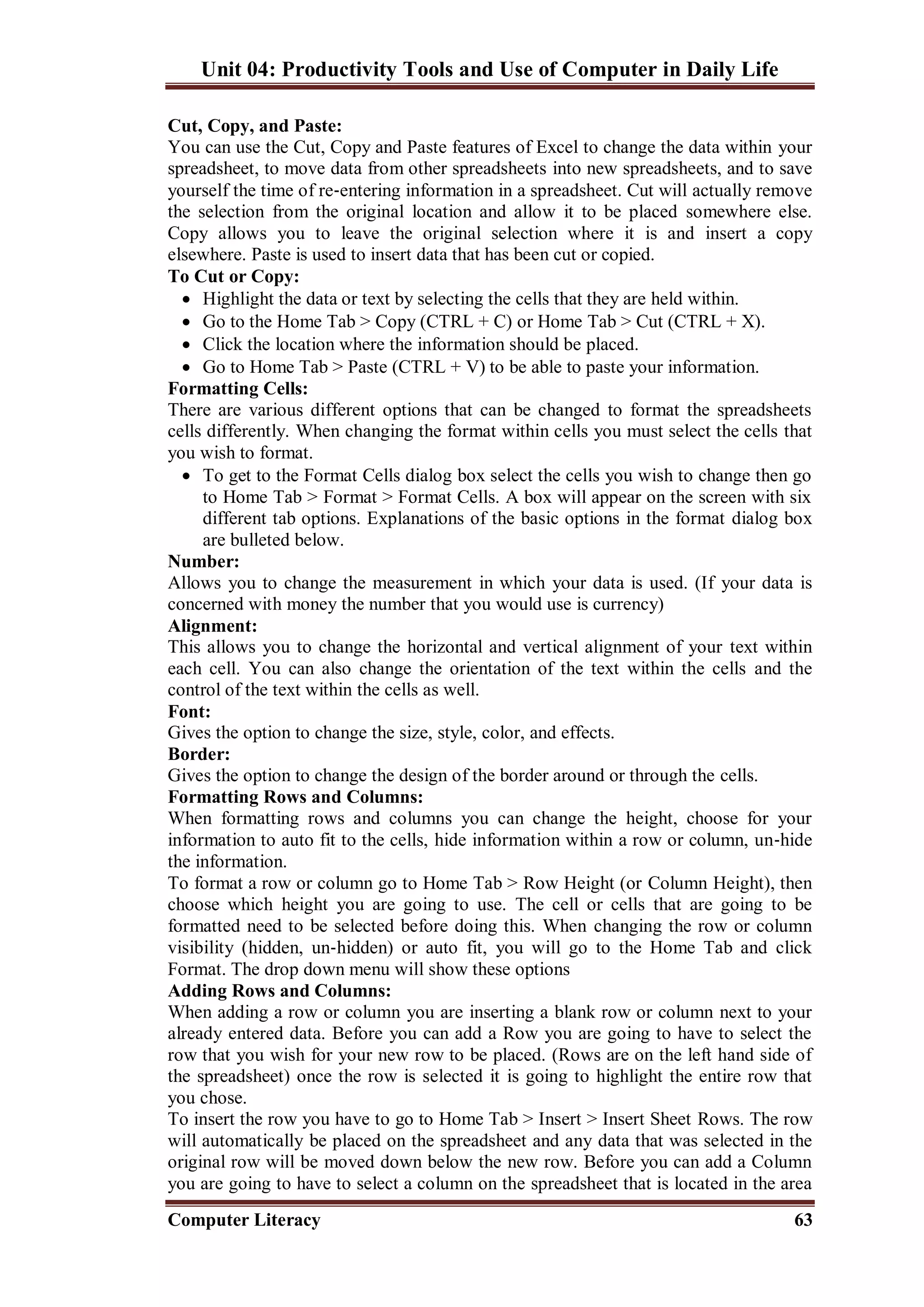Unit 04: Productivity Tools and Use of Computer in Daily Life
Computer Literacy 63
Cut, Copy, and Paste:
You can use the Cut, Copy and Paste features of Excel to change the data within your
spreadsheet, to move data from other spreadsheets into new spreadsheets, and to save
yourself the time of re‐entering information in a spreadsheet. Cut will actually remove
the selection from the original location and allow it to be placed somewhere else.
Copy allows you to leave the original selection where it is and insert a copy
elsewhere. Paste is used to insert data that has been cut or copied.
To Cut or Copy:
 Highlight the data or text by selecting the cells that they are held within.
 Go to the Home Tab > Copy (CTRL + C) or Home Tab > Cut (CTRL + X).
 Click the location where the information should be placed.
 Go to Home Tab > Paste (CTRL + V) to be able to paste your information.
Formatting Cells:
There are various different options that can be changed to format the spreadsheets
cells differently. When changing the format within cells you must select the cells that
you wish to format.
 To get to the Format Cells dialog box select the cells you wish to change then go
to Home Tab > Format > Format Cells. A box will appear on the screen with six
different tab options. Explanations of the basic options in the format dialog box
are bulleted below.
Number:
Allows you to change the measurement in which your data is used. (If your data is
concerned with money the number that you would use is currency)
Alignment:
This allows you to change the horizontal and vertical alignment of your text within
each cell. You can also change the orientation of the text within the cells and the
control of the text within the cells as well.
Font:
Gives the option to change the size, style, color, and effects.
Border:
Gives the option to change the design of the border around or through the cells.
Formatting Rows and Columns:
When formatting rows and columns you can change the height, choose for your
information to auto fit to the cells, hide information within a row or column, un‐hide
the information.
To format a row or column go to Home Tab > Row Height (or Column Height), then
choose which height you are going to use. The cell or cells that are going to be
formatted need to be selected before doing this. When changing the row or column
visibility (hidden, un‐hidden) or auto fit, you will go to the Home Tab and click
Format. The drop down menu will show these options
Adding Rows and Columns:
When adding a row or column you are inserting a blank row or column next to your
already entered data. Before you can add a Row you are going to have to select the
row that you wish for your new row to be placed. (Rows are on the left hand side of
the spreadsheet) once the row is selected it is going to highlight the entire row that
you chose.
To insert the row you have to go to Home Tab > Insert > Insert Sheet Rows. The row
will automatically be placed on the spreadsheet and any data that was selected in the
original row will be moved down below the new row. Before you can add a Column
you are going to have to select a column on the spreadsheet that is located in the area
 