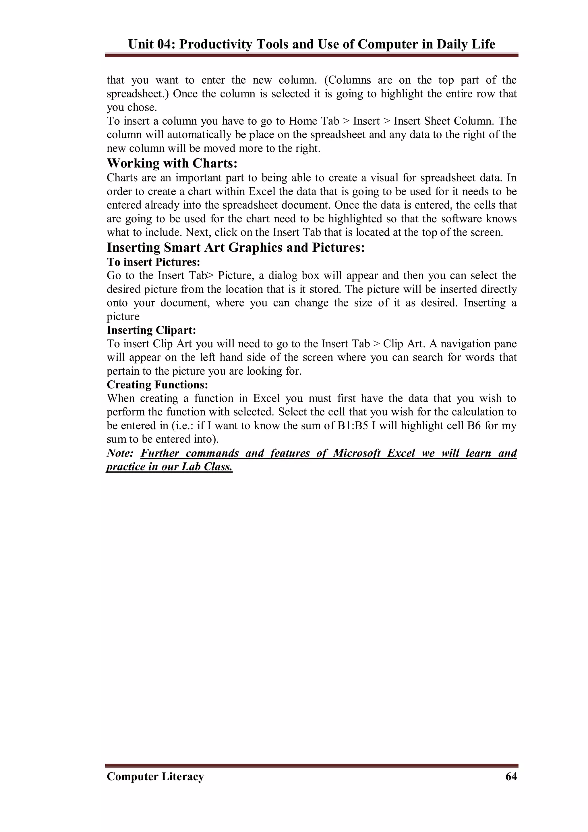 Unit 04: Productivity Tools and Use of Computer in Daily Life
Computer Literacy 64
that you want to enter the new column. (Columns are on the top part of the
spreadsheet.) Once the column is selected it is going to highlight the entire row that
you chose.
To insert a column you have to go to Home Tab > Insert > Insert Sheet Column. The
column will automatically be place on the spreadsheet and any data to the right of the
new column will be moved more to the right.
Working with Charts:
Charts are an important part to being able to create a visual for spreadsheet data. In
order to create a chart within Excel the data that is going to be used for it needs to be
entered already into the spreadsheet document. Once the data is entered, the cells that
are going to be used for the chart need to be highlighted so that the software knows
what to include. Next, click on the Insert Tab that is located at the top of the screen.
Inserting Smart Art Graphics and Pictures:
To insert Pictures:
Go to the Insert Tab> Picture, a dialog box will appear and then you can select the
desired picture from the location that is it stored. The picture will be inserted directly
onto your document, where you can change the size of it as desired. Inserting a
picture
Inserting Clipart:
To insert Clip Art you will need to go to the Insert Tab > Clip Art. A navigation pane
will appear on the left hand side of the screen where you can search for words that
pertain to the picture you are looking for.
Creating Functions:
When creating a function in Excel you must first have the data that you wish to
perform the function with selected. Select the cell that you wish for the calculation to
be entered in (i.e.: if I want to know the sum of B1:B5 I will highlight cell B6 for my
sum to be entered into).
Note: Further commands and features of Microsoft Excel we will learn and
practice in our Lab Class.
 
