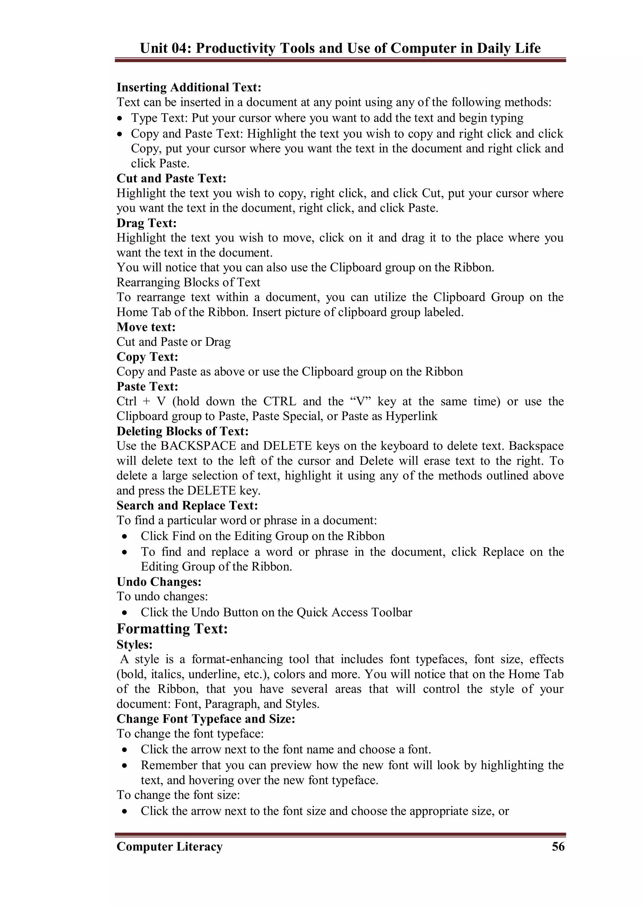 Unit 04: Productivity Tools and Use of Computer in Daily Life
Computer Literacy 56
Inserting Additional Text:
Text can be inserted in a document at any point using any of the following methods:
 Type Text: Put your cursor where you want to add the text and begin typing
 Copy and Paste Text: Highlight the text you wish to copy and right click and click
Copy, put your cursor where you want the text in the document and right click and
click Paste.
Cut and Paste Text:
Highlight the text you wish to copy, right click, and click Cut, put your cursor where
you want the text in the document, right click, and click Paste.
Drag Text:
Highlight the text you wish to move, click on it and drag it to the place where you
want the text in the document.
You will notice that you can also use the Clipboard group on the Ribbon.
Rearranging Blocks of Text
To rearrange text within a document, you can utilize the Clipboard Group on the
Home Tab of the Ribbon. Insert picture of clipboard group labeled.
Move text:
Cut and Paste or Drag
Copy Text:
Copy and Paste as above or use the Clipboard group on the Ribbon
Paste Text:
Ctrl + V (hold down the CTRL and the “V” key at the same time) or use the
Clipboard group to Paste, Paste Special, or Paste as Hyperlink
Deleting Blocks of Text:
Use the BACKSPACE and DELETE keys on the keyboard to delete text. Backspace
will delete text to the left of the cursor and Delete will erase text to the right. To
delete a large selection of text, highlight it using any of the methods outlined above
and press the DELETE key.
Search and Replace Text:
To find a particular word or phrase in a document:
 Click Find on the Editing Group on the Ribbon
 To find and replace a word or phrase in the document, click Replace on the
Editing Group of the Ribbon.
Undo Changes:
To undo changes:
 Click the Undo Button on the Quick Access Toolbar
Formatting Text:
Styles:
A style is a format-enhancing tool that includes font typefaces, font size, effects
(bold, italics, underline, etc.), colors and more. You will notice that on the Home Tab
of the Ribbon, that you have several areas that will control the style of your
document: Font, Paragraph, and Styles.
Change Font Typeface and Size:
To change the font typeface:
 Click the arrow next to the font name and choose a font.
 Remember that you can preview how the new font will look by highlighting the
text, and hovering over the new font typeface.
To change the font size:
 Click the arrow next to the font size and choose the appropriate size, or
 