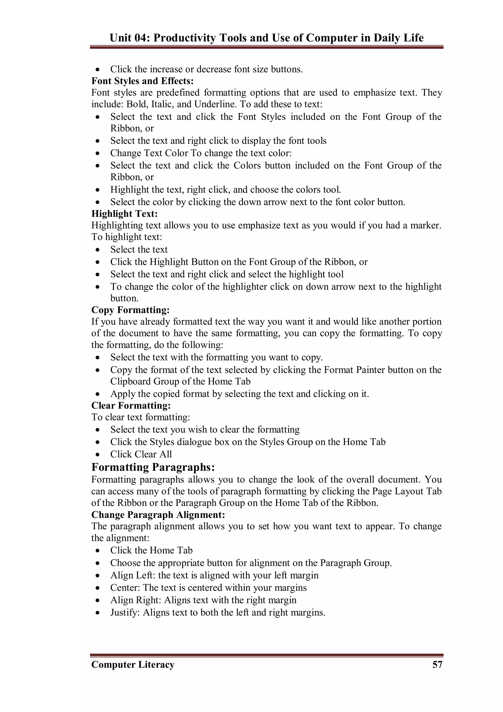 Unit 04: Productivity Tools and Use of Computer in Daily Life
Computer Literacy 57
 Click the increase or decrease font size buttons.
Font Styles and Effects:
Font styles are predefined formatting options that are used to emphasize text. They
include: Bold, Italic, and Underline. To add these to text:
 Select the text and click the Font Styles included on the Font Group of the
Ribbon, or
 Select the text and right click to display the font tools
 Change Text Color To change the text color:
 Select the text and click the Colors button included on the Font Group of the
Ribbon, or
 Highlight the text, right click, and choose the colors tool.
 Select the color by clicking the down arrow next to the font color button.
Highlight Text:
Highlighting text allows you to use emphasize text as you would if you had a marker.
To highlight text:
 Select the text
 Click the Highlight Button on the Font Group of the Ribbon, or
 Select the text and right click and select the highlight tool
 To change the color of the highlighter click on down arrow next to the highlight
button.
Copy Formatting:
If you have already formatted text the way you want it and would like another portion
of the document to have the same formatting, you can copy the formatting. To copy
the formatting, do the following:
 Select the text with the formatting you want to copy.
 Copy the format of the text selected by clicking the Format Painter button on the
Clipboard Group of the Home Tab
 Apply the copied format by selecting the text and clicking on it.
Clear Formatting:
To clear text formatting:
 Select the text you wish to clear the formatting
 Click the Styles dialogue box on the Styles Group on the Home Tab
 Click Clear All
Formatting Paragraphs:
Formatting paragraphs allows you to change the look of the overall document. You
can access many of the tools of paragraph formatting by clicking the Page Layout Tab
of the Ribbon or the Paragraph Group on the Home Tab of the Ribbon.
Change Paragraph Alignment:
The paragraph alignment allows you to set how you want text to appear. To change
the alignment:
 Click the Home Tab
 Choose the appropriate button for alignment on the Paragraph Group.
 Align Left: the text is aligned with your left margin
 Center: The text is centered within your margins
 Align Right: Aligns text with the right margin
 Justify: Aligns text to both the left and right margins.
 