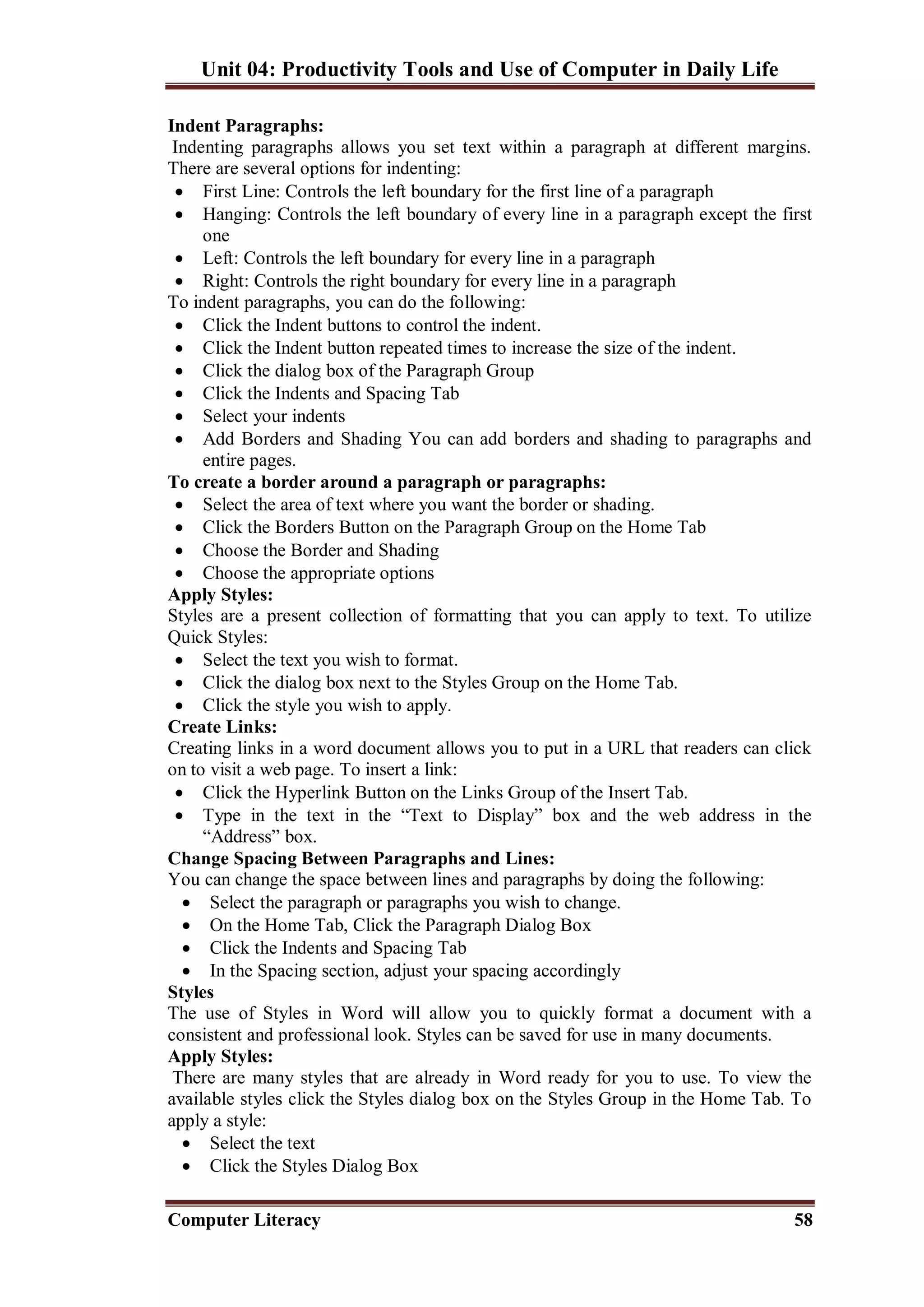 Unit 04: Productivity Tools and Use of Computer in Daily Life
Computer Literacy 58
Indent Paragraphs:
Indenting paragraphs allows you set text within a paragraph at different margins.
There are several options for indenting:
 First Line: Controls the left boundary for the first line of a paragraph
 Hanging: Controls the left boundary of every line in a paragraph except the first
one
 Left: Controls the left boundary for every line in a paragraph
 Right: Controls the right boundary for every line in a paragraph
To indent paragraphs, you can do the following:
 Click the Indent buttons to control the indent.
 Click the Indent button repeated times to increase the size of the indent.
 Click the dialog box of the Paragraph Group
 Click the Indents and Spacing Tab
 Select your indents
 Add Borders and Shading You can add borders and shading to paragraphs and
entire pages.
To create a border around a paragraph or paragraphs:
 Select the area of text where you want the border or shading.
 Click the Borders Button on the Paragraph Group on the Home Tab
 Choose the Border and Shading
 Choose the appropriate options
Apply Styles:
Styles are a present collection of formatting that you can apply to text. To utilize
Quick Styles:
 Select the text you wish to format.
 Click the dialog box next to the Styles Group on the Home Tab.
 Click the style you wish to apply.
Create Links:
Creating links in a word document allows you to put in a URL that readers can click
on to visit a web page. To insert a link:
 Click the Hyperlink Button on the Links Group of the Insert Tab.
 Type in the text in the “Text to Display” box and the web address in the
“Address” box.
Change Spacing Between Paragraphs and Lines:
You can change the space between lines and paragraphs by doing the following:
 Select the paragraph or paragraphs you wish to change.
 On the Home Tab, Click the Paragraph Dialog Box
 Click the Indents and Spacing Tab
 In the Spacing section, adjust your spacing accordingly
Styles
The use of Styles in Word will allow you to quickly format a document with a
consistent and professional look. Styles can be saved for use in many documents.
Apply Styles:
There are many styles that are already in Word ready for you to use. To view the
available styles click the Styles dialog box on the Styles Group in the Home Tab. To
apply a style:
 Select the text
 Click the Styles Dialog Box
 