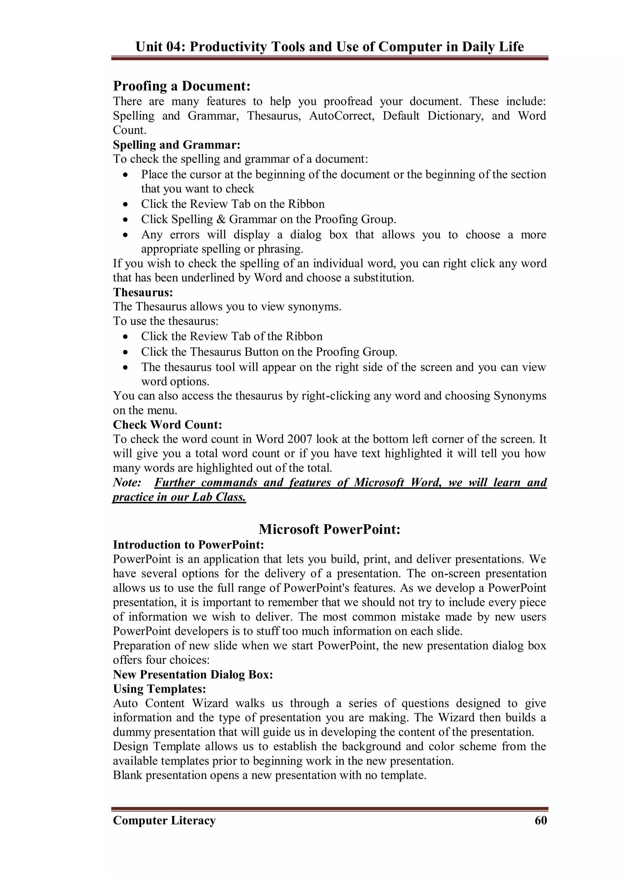 Unit 04: Productivity Tools and Use of Computer in Daily Life
Computer Literacy 60
Proofing a Document:
There are many features to help you proofread your document. These include:
Spelling and Grammar, Thesaurus, AutoCorrect, Default Dictionary, and Word
Count.
Spelling and Grammar:
To check the spelling and grammar of a document:
 Place the cursor at the beginning of the document or the beginning of the section
that you want to check
 Click the Review Tab on the Ribbon
 Click Spelling & Grammar on the Proofing Group.
 Any errors will display a dialog box that allows you to choose a more
appropriate spelling or phrasing.
If you wish to check the spelling of an individual word, you can right click any word
that has been underlined by Word and choose a substitution.
Thesaurus:
The Thesaurus allows you to view synonyms.
To use the thesaurus:
 Click the Review Tab of the Ribbon
 Click the Thesaurus Button on the Proofing Group.
 The thesaurus tool will appear on the right side of the screen and you can view
word options.
You can also access the thesaurus by right-clicking any word and choosing Synonyms
on the menu.
Check Word Count:
To check the word count in Word 2007 look at the bottom left corner of the screen. It
will give you a total word count or if you have text highlighted it will tell you how
many words are highlighted out of the total.
Note: Further commands and features of Microsoft Word, we will learn and
practice in our Lab Class.
Microsoft PowerPoint:
Introduction to PowerPoint:
PowerPoint is an application that lets you build, print, and deliver presentations. We
have several options for the delivery of a presentation. The on-screen presentation
allows us to use the full range of PowerPoint's features. As we develop a PowerPoint
presentation, it is important to remember that we should not try to include every piece
of information we wish to deliver. The most common mistake made by new users
PowerPoint developers is to stuff too much information on each slide.
Preparation of new slide when we start PowerPoint, the new presentation dialog box
offers four choices:
New Presentation Dialog Box:
Using Templates:
Auto Content Wizard walks us through a series of questions designed to give
information and the type of presentation you are making. The Wizard then builds a
dummy presentation that will guide us in developing the content of the presentation.
Design Template allows us to establish the background and color scheme from the
available templates prior to beginning work in the new presentation.
Blank presentation opens a new presentation with no template.
 