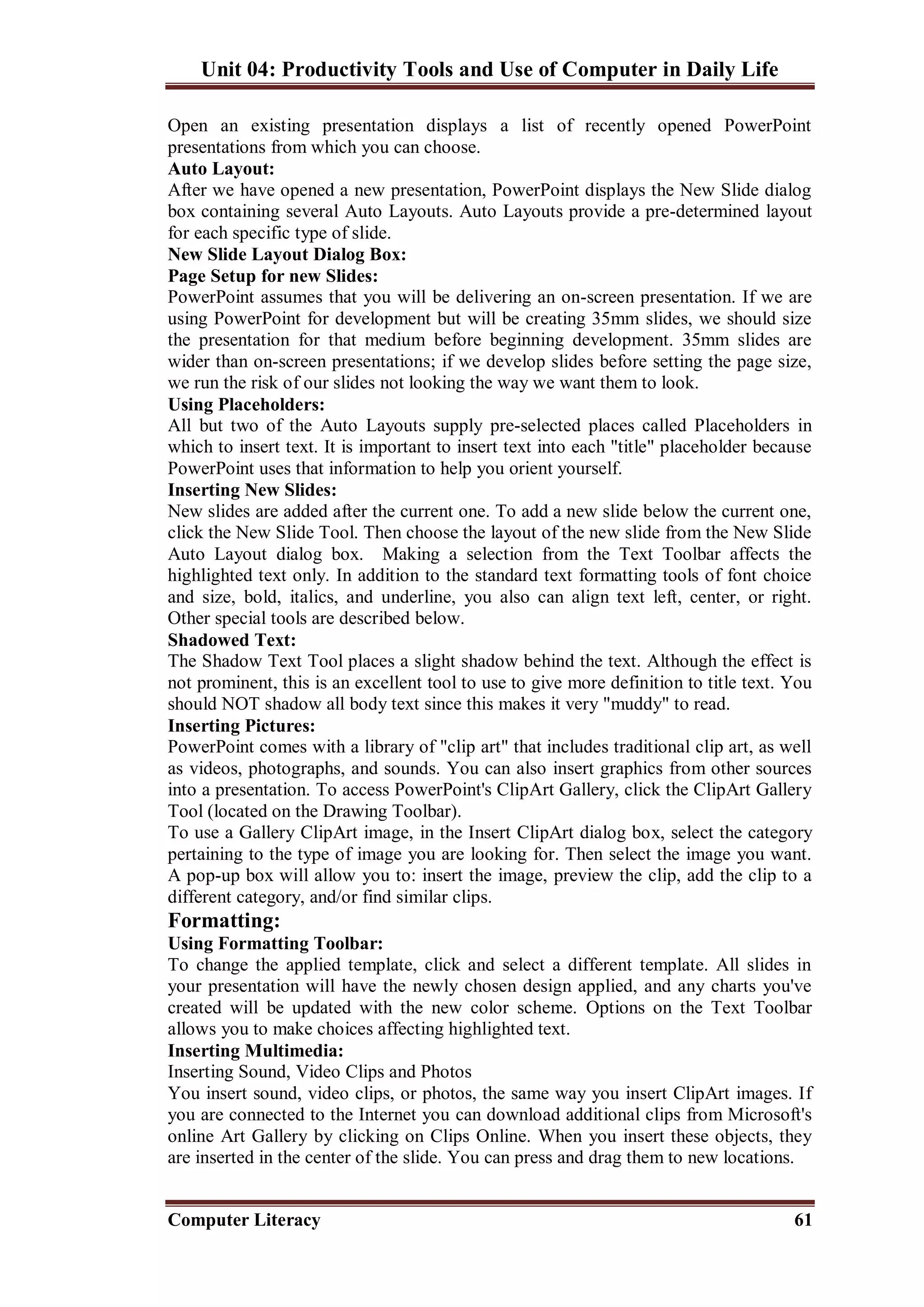 Unit 04: Productivity Tools and Use of Computer in Daily Life
Computer Literacy 61
Open an existing presentation displays a list of recently opened PowerPoint
presentations from which you can choose.
Auto Layout:
After we have opened a new presentation, PowerPoint displays the New Slide dialog
box containing several Auto Layouts. Auto Layouts provide a pre-determined layout
for each specific type of slide.
New Slide Layout Dialog Box:
Page Setup for new Slides:
PowerPoint assumes that you will be delivering an on-screen presentation. If we are
using PowerPoint for development but will be creating 35mm slides, we should size
the presentation for that medium before beginning development. 35mm slides are
wider than on-screen presentations; if we develop slides before setting the page size,
we run the risk of our slides not looking the way we want them to look.
Using Placeholders:
All but two of the Auto Layouts supply pre-selected places called Placeholders in
which to insert text. It is important to insert text into each "title" placeholder because
PowerPoint uses that information to help you orient yourself.
Inserting New Slides:
New slides are added after the current one. To add a new slide below the current one,
click the New Slide Tool. Then choose the layout of the new slide from the New Slide
Auto Layout dialog box. Making a selection from the Text Toolbar affects the
highlighted text only. In addition to the standard text formatting tools of font choice
and size, bold, italics, and underline, you also can align text left, center, or right.
Other special tools are described below.
Shadowed Text:
The Shadow Text Tool places a slight shadow behind the text. Although the effect is
not prominent, this is an excellent tool to use to give more definition to title text. You
should NOT shadow all body text since this makes it very "muddy" to read.
Inserting Pictures:
PowerPoint comes with a library of "clip art" that includes traditional clip art, as well
as videos, photographs, and sounds. You can also insert graphics from other sources
into a presentation. To access PowerPoint's ClipArt Gallery, click the ClipArt Gallery
Tool (located on the Drawing Toolbar).
To use a Gallery ClipArt image, in the Insert ClipArt dialog box, select the category
pertaining to the type of image you are looking for. Then select the image you want.
A pop-up box will allow you to: insert the image, preview the clip, add the clip to a
different category, and/or find similar clips.
Formatting:
Using Formatting Toolbar:
To change the applied template, click and select a different template. All slides in
your presentation will have the newly chosen design applied, and any charts you've
created will be updated with the new color scheme. Options on the Text Toolbar
allows you to make choices affecting highlighted text.
Inserting Multimedia:
Inserting Sound, Video Clips and Photos
You insert sound, video clips, or photos, the same way you insert ClipArt images. If
you are connected to the Internet you can download additional clips from Microsoft's
online Art Gallery by clicking on Clips Online. When you insert these objects, they
are inserted in the center of the slide. You can press and drag them to new locations.
 
