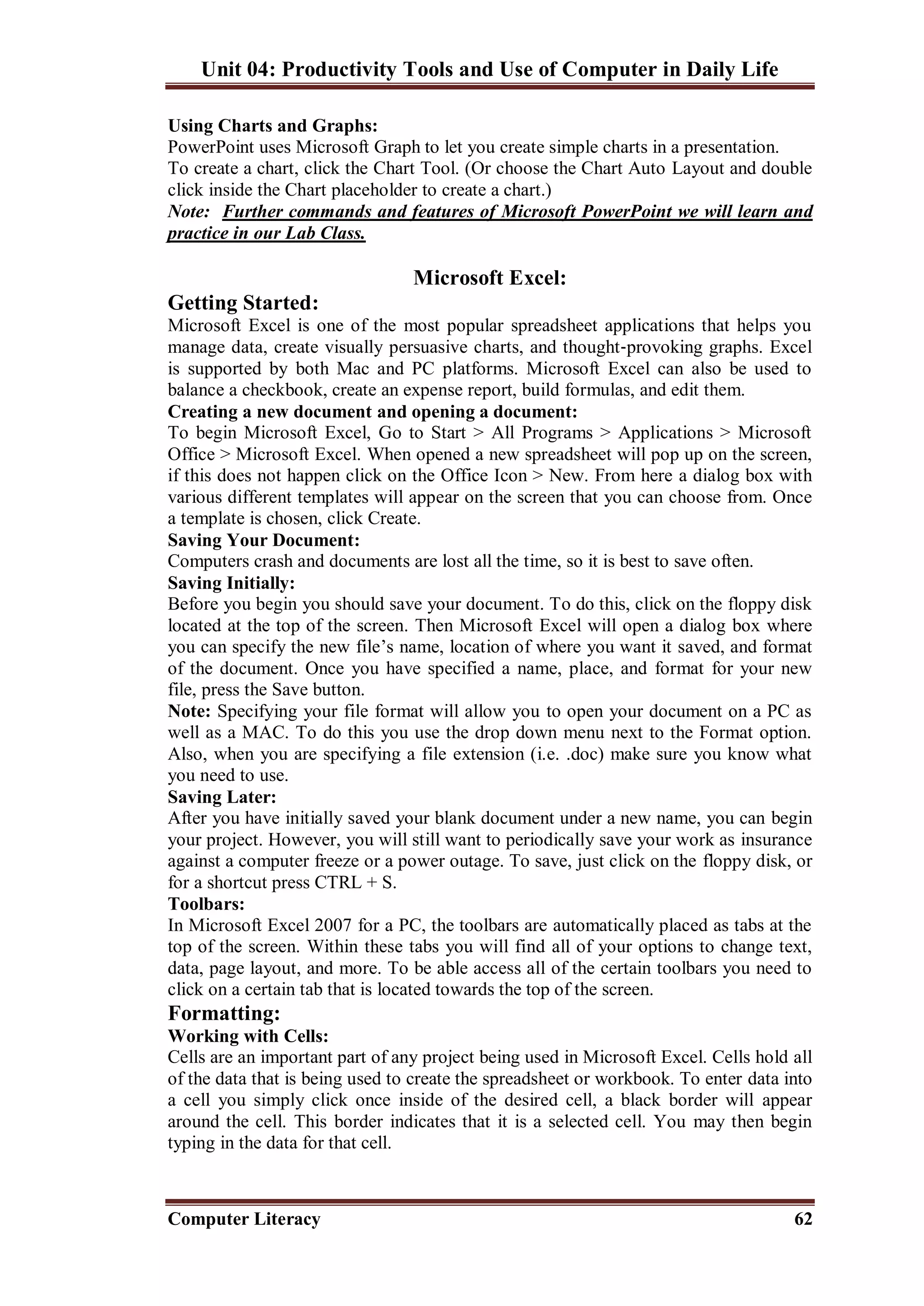 Unit 04: Productivity Tools and Use of Computer in Daily Life
Computer Literacy 62
Using Charts and Graphs:
PowerPoint uses Microsoft Graph to let you create simple charts in a presentation.
To create a chart, click the Chart Tool. (Or choose the Chart Auto Layout and double
click inside the Chart placeholder to create a chart.)
Note: Further commands and features of Microsoft PowerPoint we will learn and
practice in our Lab Class.
Microsoft Excel:
Getting Started:
Microsoft Excel is one of the most popular spreadsheet applications that helps you
manage data, create visually persuasive charts, and thought‐provoking graphs. Excel
is supported by both Mac and PC platforms. Microsoft Excel can also be used to
balance a checkbook, create an expense report, build formulas, and edit them.
Creating a new document and opening a document:
To begin Microsoft Excel, Go to Start > All Programs > Applications > Microsoft
Office > Microsoft Excel. When opened a new spreadsheet will pop up on the screen,
if this does not happen click on the Office Icon > New. From here a dialog box with
various different templates will appear on the screen that you can choose from. Once
a template is chosen, click Create.
Saving Your Document:
Computers crash and documents are lost all the time, so it is best to save often.
Saving Initially:
Before you begin you should save your document. To do this, click on the floppy disk
located at the top of the screen. Then Microsoft Excel will open a dialog box where
you can specify the new file’s name, location of where you want it saved, and format
of the document. Once you have specified a name, place, and format for your new
file, press the Save button.
Note: Specifying your file format will allow you to open your document on a PC as
well as a MAC. To do this you use the drop down menu next to the Format option.
Also, when you are specifying a file extension (i.e. .doc) make sure you know what
you need to use.
Saving Later:
After you have initially saved your blank document under a new name, you can begin
your project. However, you will still want to periodically save your work as insurance
against a computer freeze or a power outage. To save, just click on the floppy disk, or
for a shortcut press CTRL + S.
Toolbars:
In Microsoft Excel 2007 for a PC, the toolbars are automatically placed as tabs at the
top of the screen. Within these tabs you will find all of your options to change text,
data, page layout, and more. To be able access all of the certain toolbars you need to
click on a certain tab that is located towards the top of the screen.
Formatting:
Working with Cells:
Cells are an important part of any project being used in Microsoft Excel. Cells hold all
of the data that is being used to create the spreadsheet or workbook. To enter data into
a cell you simply click once inside of the desired cell, a black border will appear
around the cell. This border indicates that it is a selected cell. You may then begin
typing in the data for that cell.
 