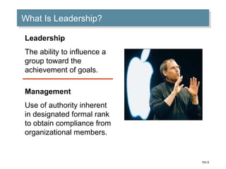11–1
What Is Leadership?What Is Leadership?
Leadership
The ability to influence a
group toward the
achievement of goals.
Management
Use of authority inherent
in designated formal rank
to obtain compliance from
organizational members.
 