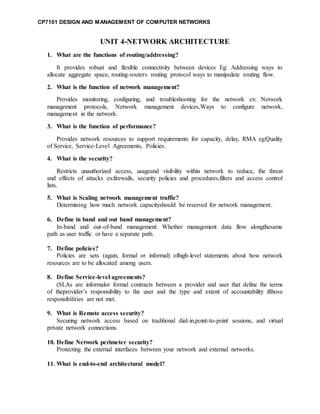 CP7101 DESIGN AND MANAGEMENT OF COMPUTER NETWORKS
UNIT 4-NETWORK ARCHITECTURE
1. What are the functions of routing/addressing?
It provides robust and flexible connectivity between devices Eg: Addressing ways to
allocate aggregate space, routing-routers routing protocol ways to manipulate routing flow.
2. What is the function of network management?
Provides monitoring, configuring, and troubleshooting for the network ex: Network
management protocols, Network management devices,Ways to configure network,
management in the network.
3. What is the function of performance?
Provides network resources to support requirements for capacity, delay, RMA eg:Quality
of Service, Service-Level Agreements, Policies.
4. What is the security?
Restricts unauthorized access, usageand visibility within network to reduce, the threat
and effects of attacks ex:firewalls, security policies and procedures,filters and access control
lists.
5. What is Scaling network management traffic?
Determining how much network capacityshould be reserved for network management.
6. Define in band and out band management?
In-band and out-of-band management: Whether management data flow alongthesame
path as user traffic or have a separate path.
7. Define policies?
Policies are sets (again, formal or informal) ofhigh-level statements about how network
resources are to be allocated among users.
8. Define Service-level agreements?
(SLAs are informalor formal contracts between a provider and user that define the terms
of theprovider’s responsibility to the user and the type and extent of accountability ifthose
responsibilities are not met.
9. What is Remote access security?
Securing network access based on traditional dial-in,point-to-point sessions, and virtual
private network connections.
10. Define Network perimeter security?
Protecting the external interfaces between your network and external networks.
11. What is end-to-end architectural model?
 