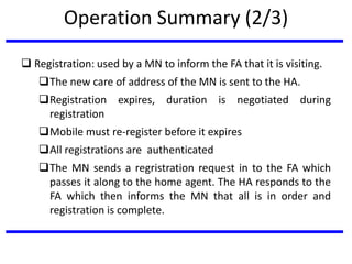 Operation Summary (2/3)
 Registration: used by a MN to inform the FA that it is visiting.
The new care of address of the MN is sent to the HA.
Registration expires, duration is negotiated during
registration
Mobile must re-register before it expires
All registrations are authenticated
The MN sends a regristration request in to the FA which
passes it along to the home agent. The HA responds to the
FA which then informs the MN that all is in order and
registration is complete.
 