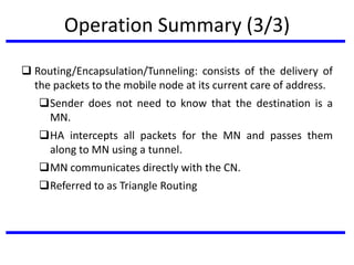 Operation Summary (3/3)
 Routing/Encapsulation/Tunneling: consists of the delivery of
the packets to the mobile node at its current care of address.
Sender does not need to know that the destination is a
MN.
HA intercepts all packets for the MN and passes them
along to MN using a tunnel.
MN communicates directly with the CN.
Referred to as Triangle Routing
 