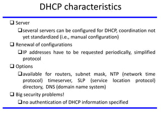 DHCP characteristics
 Server
several servers can be configured for DHCP, coordination not
yet standardized (i.e., manual configuration)
 Renewal of configurations
IP addresses have to be requested periodically, simplified
protocol
 Options
available for routers, subnet mask, NTP (network time
protocol) timeserver, SLP (service location protocol)
directory, DNS (domain name system)
 Big security problems!
no authentication of DHCP information specified
 
