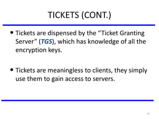 10
TICKETS (CONT.)
• Tickets are dispensed by the “Ticket Granting
Server” (TGS), which has knowledge of all the
encryption keys.
• Tickets are meaningless to clients, they simply
use them to gain access to servers.
 