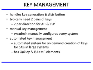 KEY MANAGEMENT
• handles key generation & distribution
• typically need 2 pairs of keys
– 2 per direction for AH & ESP
• manual key management
– sysadmin manually configures every system
• automated key management
– automated system for on demand creation of keys
for SA’s in large systems
– has Oakley & ISAKMP elements
 