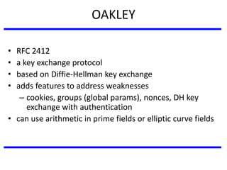 OAKLEY
• RFC 2412
• a key exchange protocol
• based on Diffie-Hellman key exchange
• adds features to address weaknesses
– cookies, groups (global params), nonces, DH key
exchange with authentication
• can use arithmetic in prime fields or elliptic curve fields
 