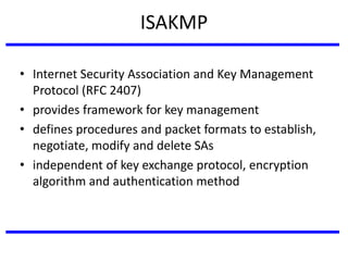 ISAKMP
• Internet Security Association and Key Management
Protocol (RFC 2407)
• provides framework for key management
• defines procedures and packet formats to establish,
negotiate, modify and delete SAs
• independent of key exchange protocol, encryption
algorithm and authentication method
 