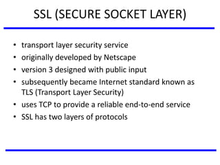 SSL (SECURE SOCKET LAYER)
• transport layer security service
• originally developed by Netscape
• version 3 designed with public input
• subsequently became Internet standard known as
TLS (Transport Layer Security)
• uses TCP to provide a reliable end-to-end service
• SSL has two layers of protocols
 