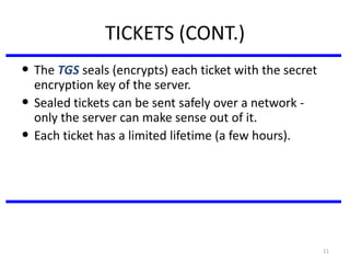 11
TICKETS (CONT.)
• The TGS seals (encrypts) each ticket with the secret
encryption key of the server.
• Sealed tickets can be sent safely over a network -
only the server can make sense out of it.
• Each ticket has a limited lifetime (a few hours).
 