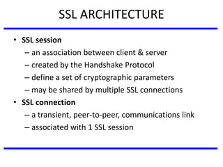 SSL ARCHITECTURE
• SSL session
– an association between client & server
– created by the Handshake Protocol
– define a set of cryptographic parameters
– may be shared by multiple SSL connections
• SSL connection
– a transient, peer-to-peer, communications link
– associated with 1 SSL session
 