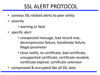 SSL ALERT PROTOCOL
• conveys SSL-related alerts to peer entity
• severity
• warning or fatal
• specific alert
• unexpected message, bad record mac,
decompression failure, handshake failure,
illegal parameter
• close notify, no certificate, bad certificate,
unsupported certificate, certificate revoked,
certificate expired, certificate unknown
• compressed & encrypted like all SSL data
 
