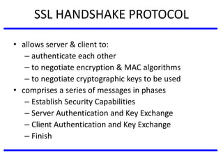 SSL HANDSHAKE PROTOCOL
• allows server & client to:
– authenticate each other
– to negotiate encryption & MAC algorithms
– to negotiate cryptographic keys to be used
• comprises a series of messages in phases
– Establish Security Capabilities
– Server Authentication and Key Exchange
– Client Authentication and Key Exchange
– Finish
 