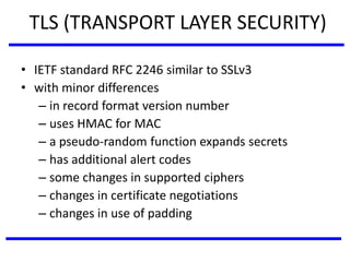 TLS (TRANSPORT LAYER SECURITY)
• IETF standard RFC 2246 similar to SSLv3
• with minor differences
– in record format version number
– uses HMAC for MAC
– a pseudo-random function expands secrets
– has additional alert codes
– some changes in supported ciphers
– changes in certificate negotiations
– changes in use of padding
 
