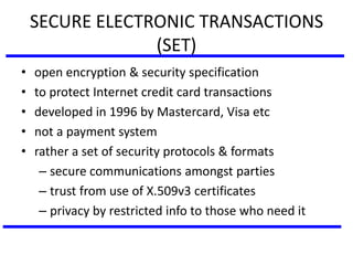 SECURE ELECTRONIC TRANSACTIONS
(SET)
• open encryption & security specification
• to protect Internet credit card transactions
• developed in 1996 by Mastercard, Visa etc
• not a payment system
• rather a set of security protocols & formats
– secure communications amongst parties
– trust from use of X.509v3 certificates
– privacy by restricted info to those who need it
 