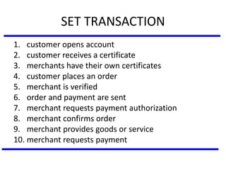 SET TRANSACTION
1. customer opens account
2. customer receives a certificate
3. merchants have their own certificates
4. customer places an order
5. merchant is verified
6. order and payment are sent
7. merchant requests payment authorization
8. merchant confirms order
9. merchant provides goods or service
10. merchant requests payment
 