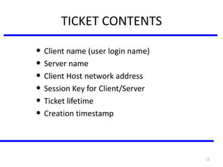 12
TICKET CONTENTS
• Client name (user login name)
• Server name
• Client Host network address
• Session Key for Client/Server
• Ticket lifetime
• Creation timestamp
 