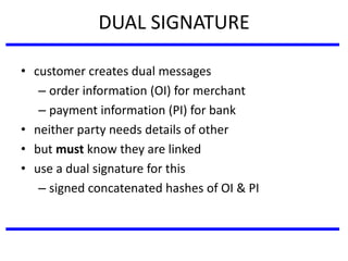 DUAL SIGNATURE
• customer creates dual messages
– order information (OI) for merchant
– payment information (PI) for bank
• neither party needs details of other
• but must know they are linked
• use a dual signature for this
– signed concatenated hashes of OI & PI
 